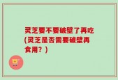 灵芝要不要破壁了再吃(灵芝是否需要破壁再食用？)