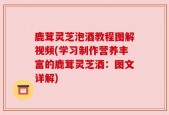 鹿茸灵芝泡酒教程图解视频(学习制作营养丰富的鹿茸灵芝酒：图文详解)