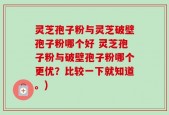 灵芝孢子粉与灵芝破壁孢子粉哪个好 灵芝孢子粉与破壁孢子粉哪个更优？比较一下就知道。)