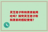灵芝孢子粉和激素能同吃吗？探究灵芝孢子粉和激素的搭配使用？