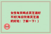 女性每天喝点灵芝酒好不好(每日饮用灵芝酒的好处：了解一下！)