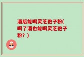酒后能喝灵芝孢子粉(喝了酒也能喝灵芝孢子粉？)