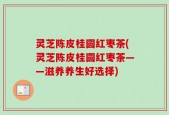 灵芝陈皮桂圆红枣茶(灵芝陈皮桂圆红枣茶——滋养养生好选择)