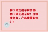 林下灵芝孢子粉价格(林下灵芝孢子粉：价格变化大，产品质量如何？)
