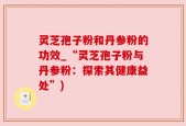 灵芝孢子粉和丹参粉的功效_“灵芝孢子粉与丹参粉：探索其健康益处”)