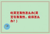 吃灵芝发热怎么办(灵芝引发发热，应该怎么办？)