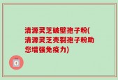 清源灵芝破壁孢子粉(清源灵芝壳裂孢子粉助您增强免疫力)