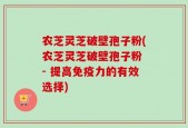 农芝灵芝破壁孢子粉(农芝灵芝破壁孢子粉 - 提高免疫力的有效选择)