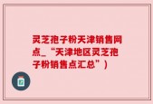 灵芝孢子粉天津销售网点_“天津地区灵芝孢子粉销售点汇总”)