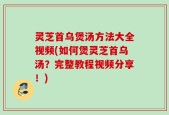 灵芝首乌煲汤方法大全视频(如何煲灵芝首乌汤？完整教程视频分享！)