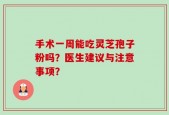 手术一周能吃灵芝孢子粉吗？医生建议与注意事项？
