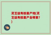 灵芝益寿胶囊产地(灵芝益寿胶囊产自哪里？)