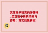 灵芝孢子粉真的好使吗_灵芝孢子粉的功效与作用：真实效果解析)