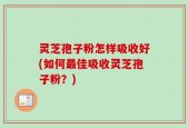灵芝孢子粉怎样吸收好(如何最佳吸收灵芝孢子粉？)
