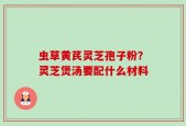 虫草黄芪灵芝孢子粉？灵芝煲汤要配什么材料