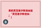 真的灵芝孢子粉泡水后_“灵芝孢子粉泡水：”)