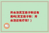 开水泡灵芝孢子粉还有用吗(灵芝孢子粉：开水泡还有疗效？)