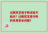 过期灵芝孢子粉还能不能吃？过期灵芝孢子粉的食用安全问题？
