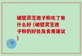 破壁灵芝孢子粉吃了有什么好 (破壁灵芝孢子粉的好处及食用建议)
