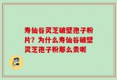寿仙谷灵芝破壁孢子粉片？为什么寿仙谷破壁灵芝孢子粉那么贵呢