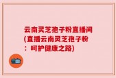 云南灵芝孢子粉直播间(直播云南灵芝孢子粉：呵护健康之路)