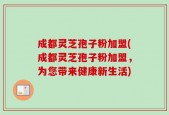 成都灵芝孢子粉加盟(成都灵芝孢子粉加盟，为您带来健康新生活)