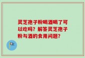 灵芝孢子粉喝酒喝了可以吃吗？解答灵芝孢子粉与酒的食用问题？