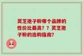 灵芝孢子粉哪个品牌的性价比最高？？灵芝孢子粉的选购指南？