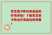 灵芝孢子粉对高血压的疗效评估？了解灵芝孢子粉治疗高血压的效果？