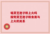 唱灵芝孢子粉上火吗 探究灵芝孢子粉食用与上火的关系