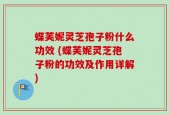 蝶芙妮灵芝孢子粉什么功效 (蝶芙妮灵芝孢子粉的功效及作用详解)