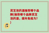 灵芝泡药酒推荐哪个品牌(推荐哪个品牌灵芝泡药酒，提升免疫力？)