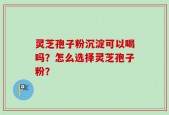 灵芝孢子粉沉淀可以喝吗？怎么选择灵芝孢子粉？