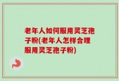 老年人如何服用灵芝孢子粉(老年人怎样合理服用灵芝孢子粉)