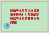 肺结节术后可以吃灵芝孢子粉吗？？专家解答肺结节术后的营养补充问题？