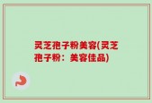 灵芝孢子粉美容(灵芝孢子粉：美容佳品)