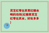 灵芝红枣北芪煮红糖水喝的功效(红糖煮灵芝红枣北芪水，好处多多)