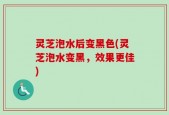 灵芝泡水后变黑色(灵芝泡水变黑，效果更佳)
