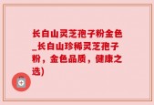 长白山灵芝孢子粉金色_长白山珍稀灵芝孢子粉，金色品质，健康之选)