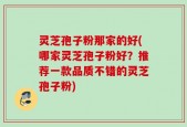 灵芝孢子粉那家的好(哪家灵芝孢子粉好？推荐一款品质不错的灵芝孢子粉)