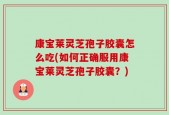 康宝莱灵芝孢子胶囊怎么吃(如何正确服用康宝莱灵芝孢子胶囊？)