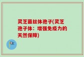 灵芝菌丝体孢子(灵芝孢子体：增强免疫力的天然保障)