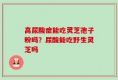 高尿酸症能吃灵芝孢子粉吗？尿酸能吃野生灵芝吗