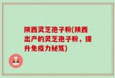 陕西灵芝孢子粉(陕西出产的灵芝孢子粉，提升免疫力秘笈)
