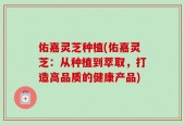 佑嘉灵芝种植(佑嘉灵芝：从种植到萃取，打造高品质的健康产品)