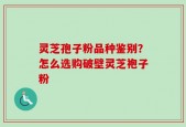 灵芝孢子粉品种鉴别？怎么选购破壁灵芝袍子粉