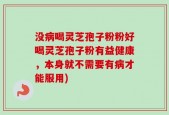 没病喝灵芝孢子粉粉好喝灵芝孢子粉有益健康，本身就不需要有病才能服用)