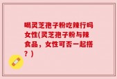 喝灵芝孢子粉吃辣行吗女性(灵芝孢子粉与辣食品，女性可否一起搭？)