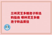 兰州灵芝多糖孢子粉选购指南 哪种灵芝多糖孢子粉品质佳