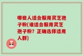 哪些人适合服用灵芝孢子粉(谁适合服用灵芝孢子粉？正确选择适用人群)